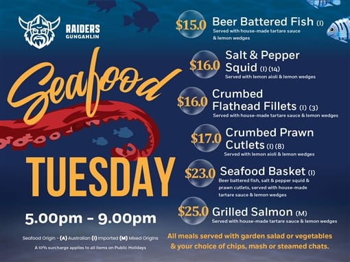 Raiders Gungahlin. Seafood Tuesday, 5.00pm to 9.00pm. Beer battered fish (I) $15.0, served with house-made tartare sauce and lemon wedges. Salt and pepper squid (I) (14) $16.0, served with lemon aioli and lemon wedges. Crumbed flathead fillets (I) (3) $16.0, served with house-made tartare sauce and lemon wedges. Crumbed prawn cutlets (I) (8) $17.0, served with lemon aioli and lemon wedges. Seafood basket (I) $23.0: beer battered fish, salt and pepper squid and prawn cutlets, served with house-made tartare sauce and lemon wedges. Grilled salmon (M) $25.0, served with house-made tartare sauce and lemon wedges. All meals served with garden salad or vegetables and your choice of chips, mash or steamed chats. Seafood origin: (A) Australian, (I) Imported, (M) Mixed Origins. A 10% surcharge applies to all items on Public Holidays.